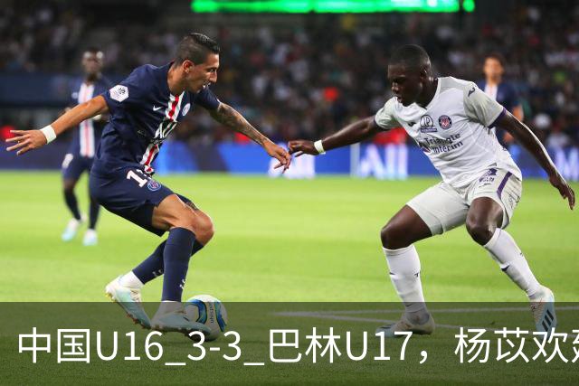 中国U16 3-3 巴林U17，杨苡欢建功，刘靖磊、杨宸硕破门